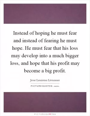 Instead of hoping he must fear and instead of fearing he must hope. He must fear that his loss may develop into a much bigger loss, and hope that his profit may become a big profit Picture Quote #1