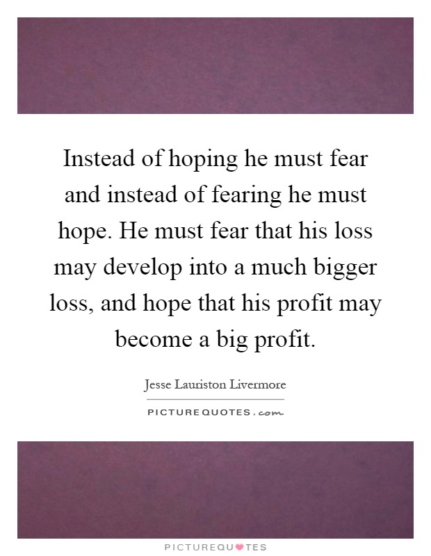 Instead of hoping he must fear and instead of fearing he must hope. He must fear that his loss may develop into a much bigger loss, and hope that his profit may become a big profit Picture Quote #1