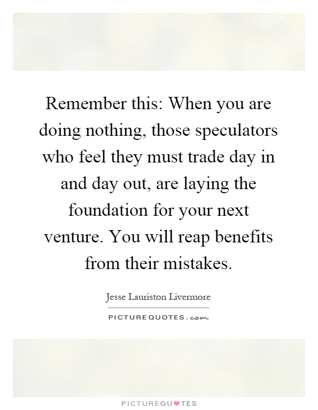 Remember this: When you are doing nothing, those speculators who feel they must trade day in and day out, are laying the foundation for your next venture. You will reap benefits from their mistakes Picture Quote #1