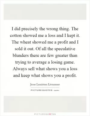 I did precisely the wrong thing. The cotton showed me a loss and I kept it. The wheat showed me a profit and I sold it out. Of all the speculative blunders there are few greater than trying to average a losing game. Always sell what shows you a loss and keep what shows you a profit Picture Quote #1