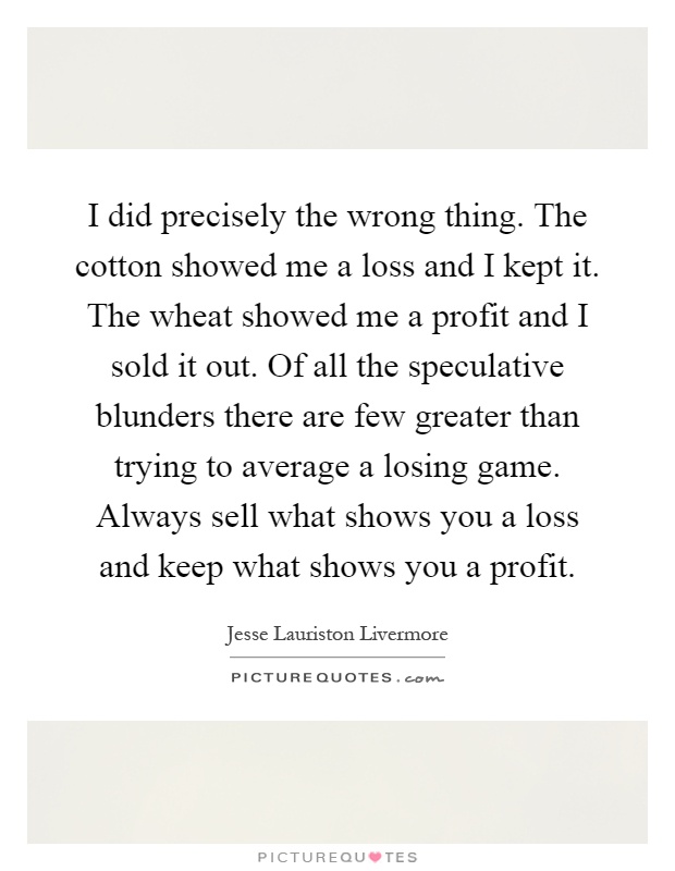 I did precisely the wrong thing. The cotton showed me a loss and I kept it. The wheat showed me a profit and I sold it out. Of all the speculative blunders there are few greater than trying to average a losing game. Always sell what shows you a loss and keep what shows you a profit Picture Quote #1