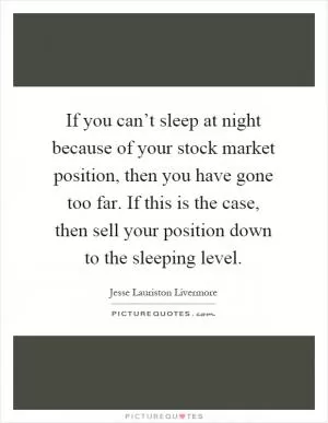 If you can’t sleep at night because of your stock market position, then you have gone too far. If this is the case, then sell your position down to the sleeping level Picture Quote #1
