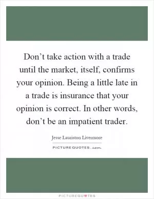 Don’t take action with a trade until the market, itself, confirms your opinion. Being a little late in a trade is insurance that your opinion is correct. In other words, don’t be an impatient trader Picture Quote #1
