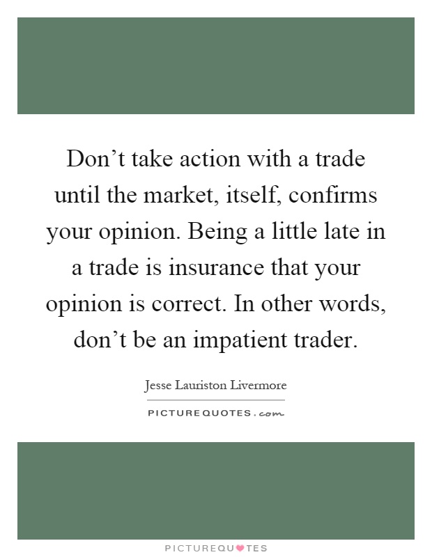 Don't take action with a trade until the market, itself, confirms your opinion. Being a little late in a trade is insurance that your opinion is correct. In other words, don't be an impatient trader Picture Quote #1