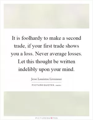 It is foolhardy to make a second trade, if your first trade shows you a loss. Never average losses. Let this thought be written indelibly upon your mind Picture Quote #1