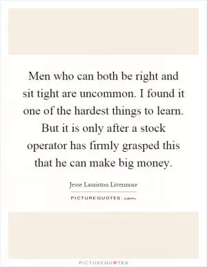 Men who can both be right and sit tight are uncommon. I found it one of the hardest things to learn. But it is only after a stock operator has firmly grasped this that he can make big money Picture Quote #1