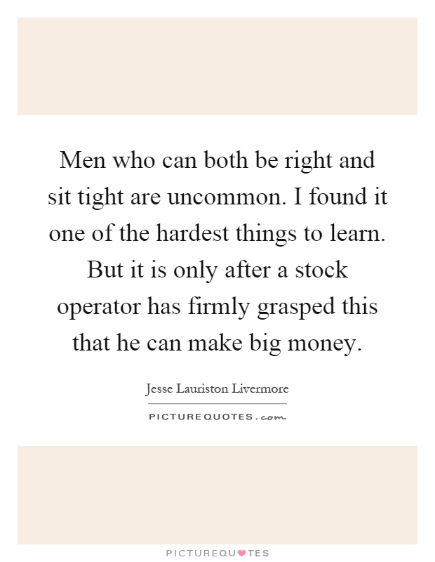 Men who can both be right and sit tight are uncommon. I found it one of the hardest things to learn. But it is only after a stock operator has firmly grasped this that he can make big money Picture Quote #1