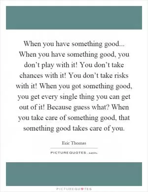 When you have something good... When you have something good, you don’t play with it! You don’t take chances with it! You don’t take risks with it! When you got something good, you get every single thing you can get out of it! Because guess what? When you take care of something good, that something good takes care of you Picture Quote #1