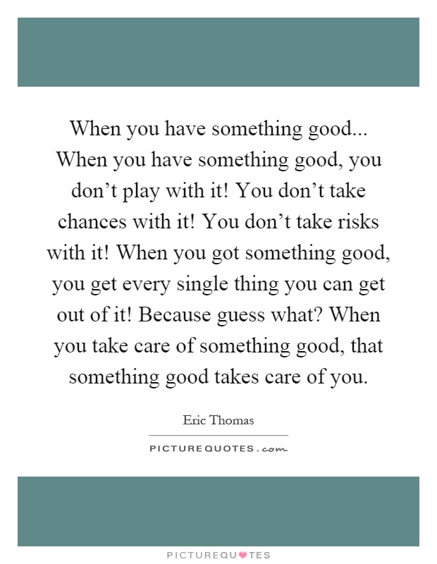 When you have something good... When you have something good, you don't play with it! You don't take chances with it! You don't take risks with it! When you got something good, you get every single thing you can get out of it! Because guess what? When you take care of something good, that something good takes care of you Picture Quote #1