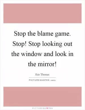 Stop the blame game. Stop! Stop looking out the window and look in the mirror! Picture Quote #1
