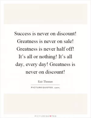 Success is never on discount! Greatness is never on sale! Greatness is never half off! It’s all or nothing! It’s all day, every day! Greatness is never on discount! Picture Quote #1