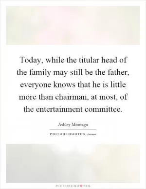 Today, while the titular head of the family may still be the father, everyone knows that he is little more than chairman, at most, of the entertainment committee Picture Quote #1