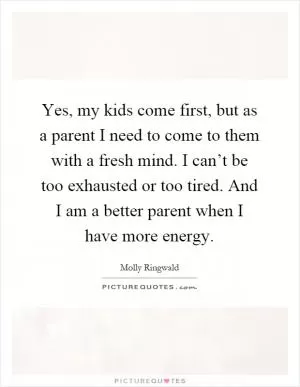 Yes, my kids come first, but as a parent I need to come to them with a fresh mind. I can’t be too exhausted or too tired. And I am a better parent when I have more energy Picture Quote #1