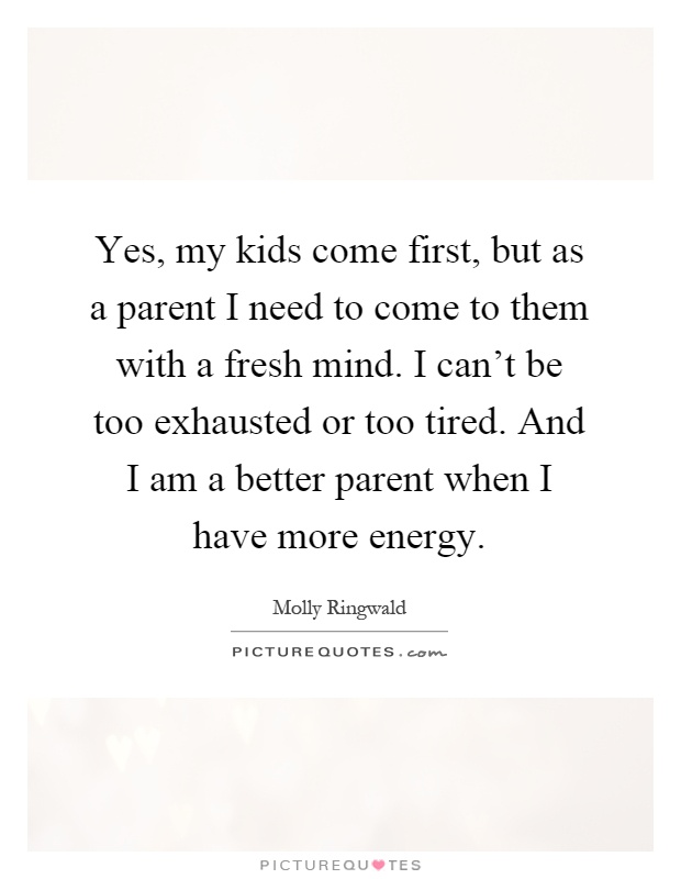 Yes, my kids come first, but as a parent I need to come to them with a fresh mind. I can't be too exhausted or too tired. And I am a better parent when I have more energy Picture Quote #1