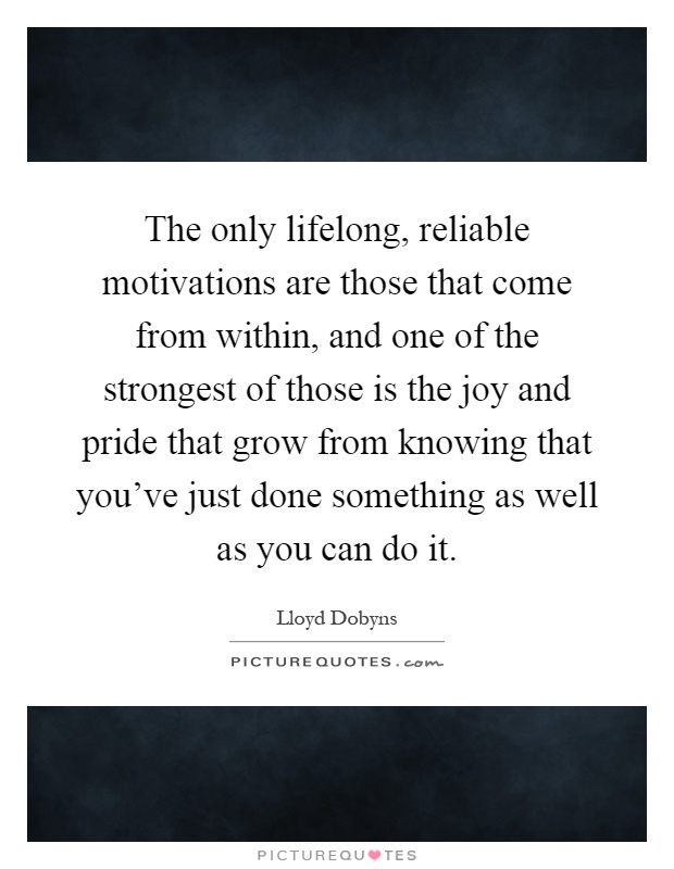 The only lifelong, reliable motivations are those that come from within, and one of the strongest of those is the joy and pride that grow from knowing that you've just done something as well as you can do it Picture Quote #1