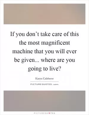 If you don’t take care of this the most magnificent machine that you will ever be given... where are you going to live? Picture Quote #1