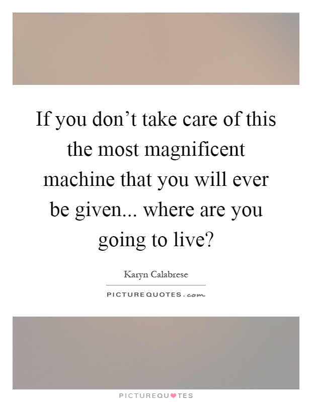 If you don't take care of this the most magnificent machine that you will ever be given... where are you going to live? Picture Quote #1