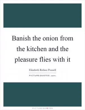 Banish the onion from the kitchen and the pleasure flies with it Picture Quote #1