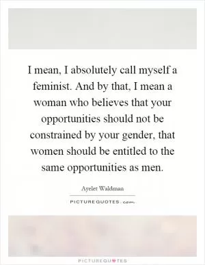 I mean, I absolutely call myself a feminist. And by that, I mean a woman who believes that your opportunities should not be constrained by your gender, that women should be entitled to the same opportunities as men Picture Quote #1