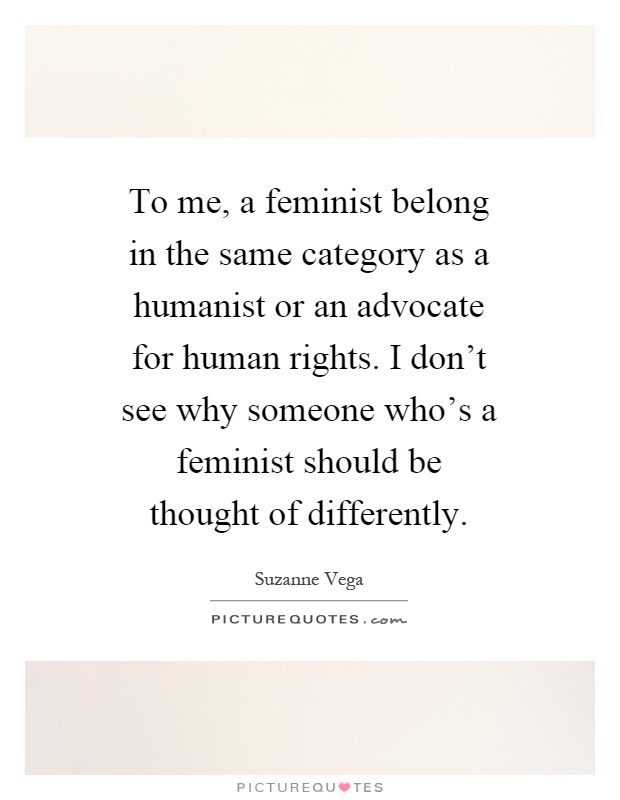 To me, a feminist belong in the same category as a humanist or an advocate for human rights. I don't see why someone who's a feminist should be thought of differently Picture Quote #1