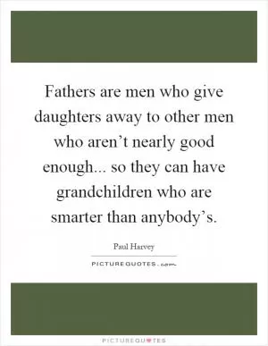 Fathers are men who give daughters away to other men who aren’t nearly good enough... so they can have grandchildren who are smarter than anybody’s Picture Quote #1