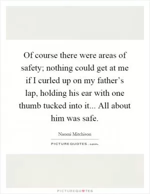 Of course there were areas of safety; nothing could get at me if I curled up on my father’s lap, holding his ear with one thumb tucked into it... All about him was safe Picture Quote #1