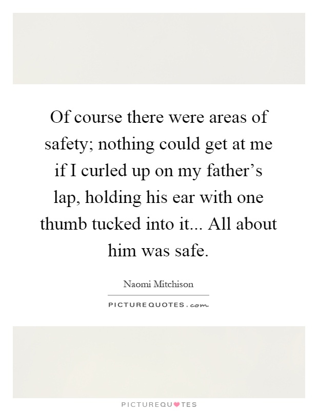 Of course there were areas of safety; nothing could get at me if I curled up on my father's lap, holding his ear with one thumb tucked into it... All about him was safe Picture Quote #1