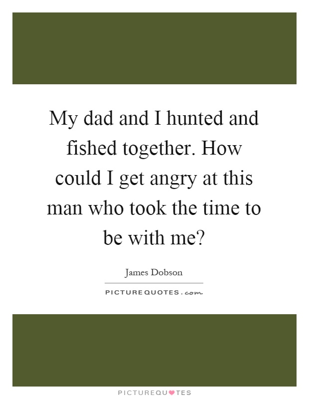 My dad and I hunted and fished together. How could I get angry at this man who took the time to be with me? Picture Quote #1