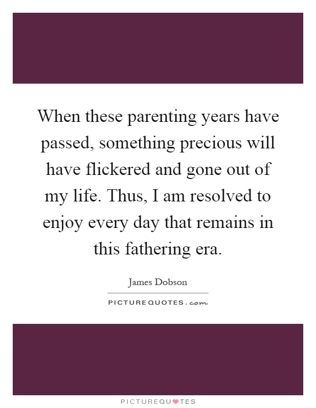 When these parenting years have passed, something precious will have flickered and gone out of my life. Thus, I am resolved to enjoy every day that remains in this fathering era Picture Quote #1
