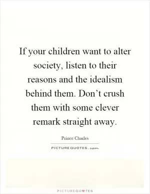 If your children want to alter society, listen to their reasons and the idealism behind them. Don’t crush them with some clever remark straight away Picture Quote #1