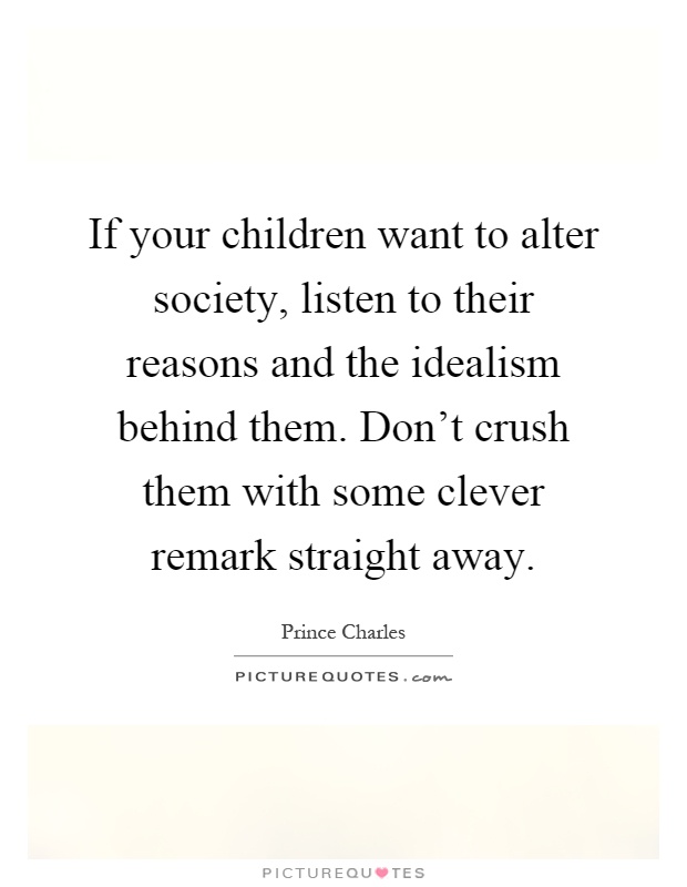 If your children want to alter society, listen to their reasons and the idealism behind them. Don't crush them with some clever remark straight away Picture Quote #1