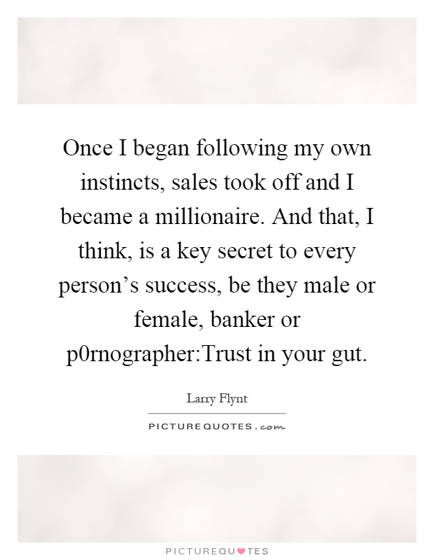 Once I began following my own instincts, sales took off and I became a millionaire. And that, I think, is a key secret to every person's success, be they male or female, banker or p0rnographer:Trust in your gut Picture Quote #1