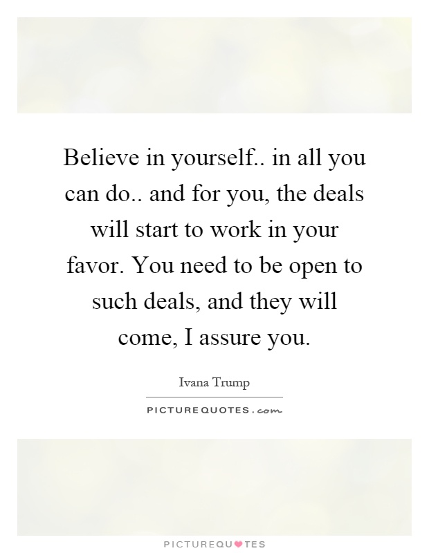 Believe in yourself.. in all you can do.. and for you, the deals will start to work in your favor. You need to be open to such deals, and they will come, I assure you Picture Quote #1
