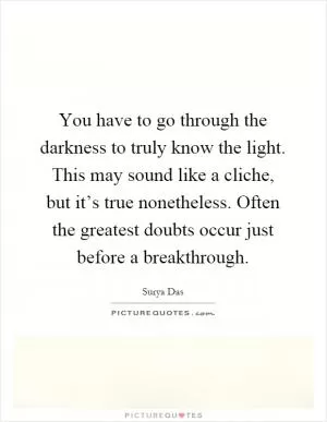 You have to go through the darkness to truly know the light. This may sound like a cliche, but it’s true nonetheless. Often the greatest doubts occur just before a breakthrough Picture Quote #1