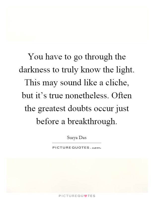 You have to go through the darkness to truly know the light. This may sound like a cliche, but it's true nonetheless. Often the greatest doubts occur just before a breakthrough Picture Quote #1