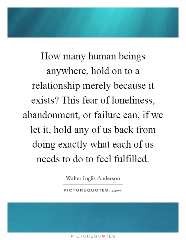 How many human beings anywhere, hold on to a relationship merely because it exists? This fear of loneliness, abandonment, or failure can, if we let it, hold any of us back from doing exactly what each of us needs to do to feel fulfilled Picture Quote #1