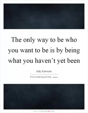 The only way to be who you want to be is by being what you haven’t yet been Picture Quote #1