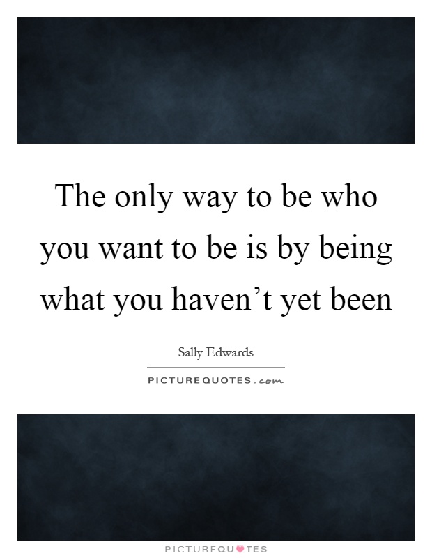The only way to be who you want to be is by being what you haven't yet been Picture Quote #1