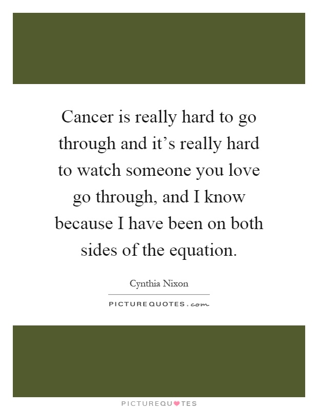 Cancer is really hard to go through and it's really hard to watch someone you love go through, and I know because I have been on both sides of the equation Picture Quote #1
