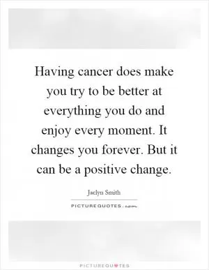 Having cancer does make you try to be better at everything you do and enjoy every moment. It changes you forever. But it can be a positive change Picture Quote #1