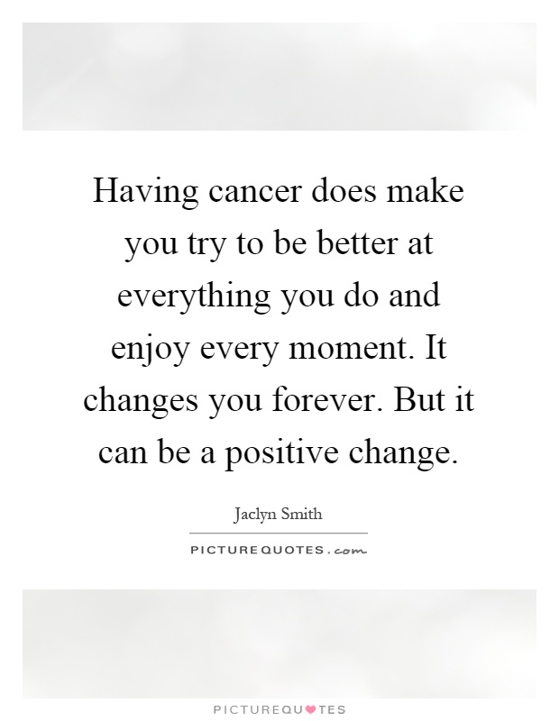 Having cancer does make you try to be better at everything you do and enjoy every moment. It changes you forever. But it can be a positive change Picture Quote #1