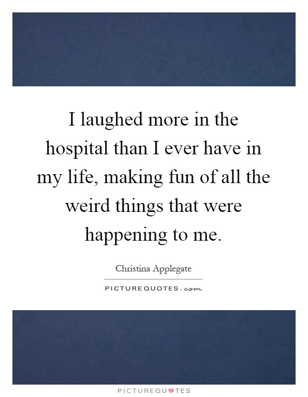 I laughed more in the hospital than I ever have in my life, making fun of all the weird things that were happening to me Picture Quote #1
