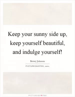 Keep your sunny side up, keep yourself beautiful, and indulge yourself! Picture Quote #1