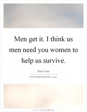 Men get it. I think us men need you women to help us survive Picture Quote #1