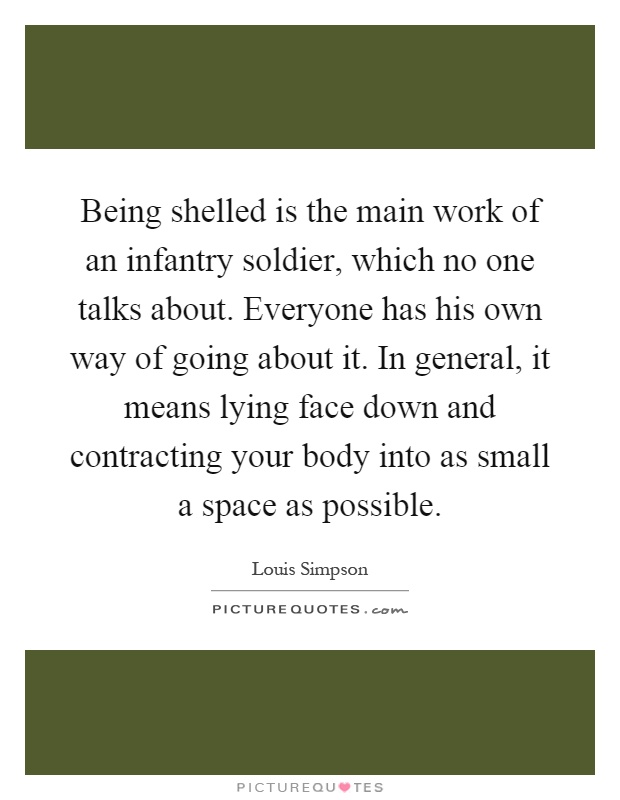 Being shelled is the main work of an infantry soldier, which no one talks about. Everyone has his own way of going about it. In general, it means lying face down and contracting your body into as small a space as possible Picture Quote #1