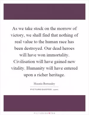As we take stock on the morrow of victory, we shall find that nothing of real value to the human race has been destroyed. Our dead heroes will have won immortality. Civilisation will have gained new vitality. Humanity will have entered upon a richer heritage Picture Quote #1