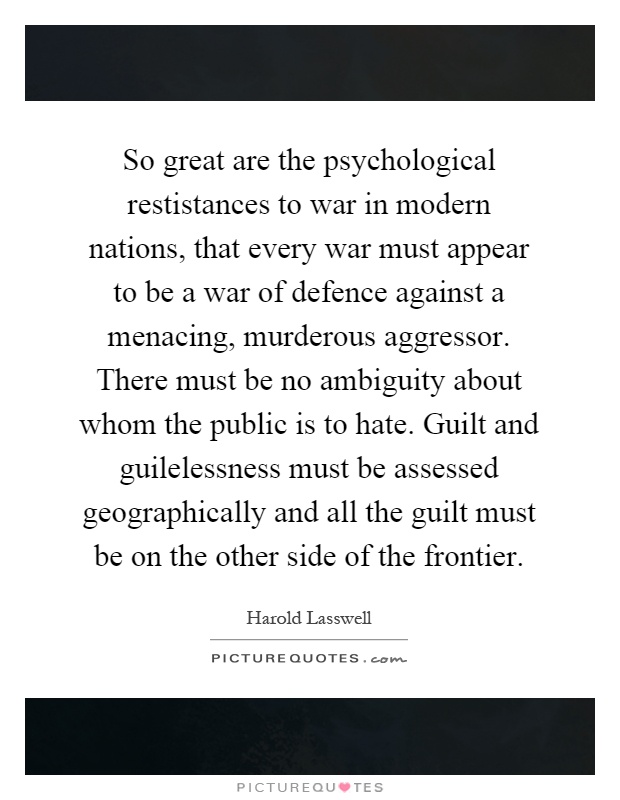 So great are the psychological restistances to war in modern nations, that every war must appear to be a war of defence against a menacing, murderous aggressor. There must be no ambiguity about whom the public is to hate. Guilt and guilelessness must be assessed geographically and all the guilt must be on the other side of the frontier Picture Quote #1