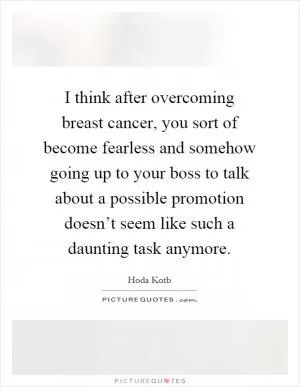 I think after overcoming breast cancer, you sort of become fearless and somehow going up to your boss to talk about a possible promotion doesn’t seem like such a daunting task anymore Picture Quote #1