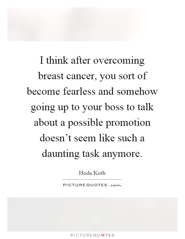 I think after overcoming breast cancer, you sort of become fearless and somehow going up to your boss to talk about a possible promotion doesn't seem like such a daunting task anymore Picture Quote #1