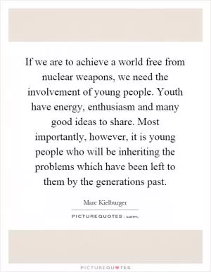 If we are to achieve a world free from nuclear weapons, we need the involvement of young people. Youth have energy, enthusiasm and many good ideas to share. Most importantly, however, it is young people who will be inheriting the problems which have been left to them by the generations past Picture Quote #1